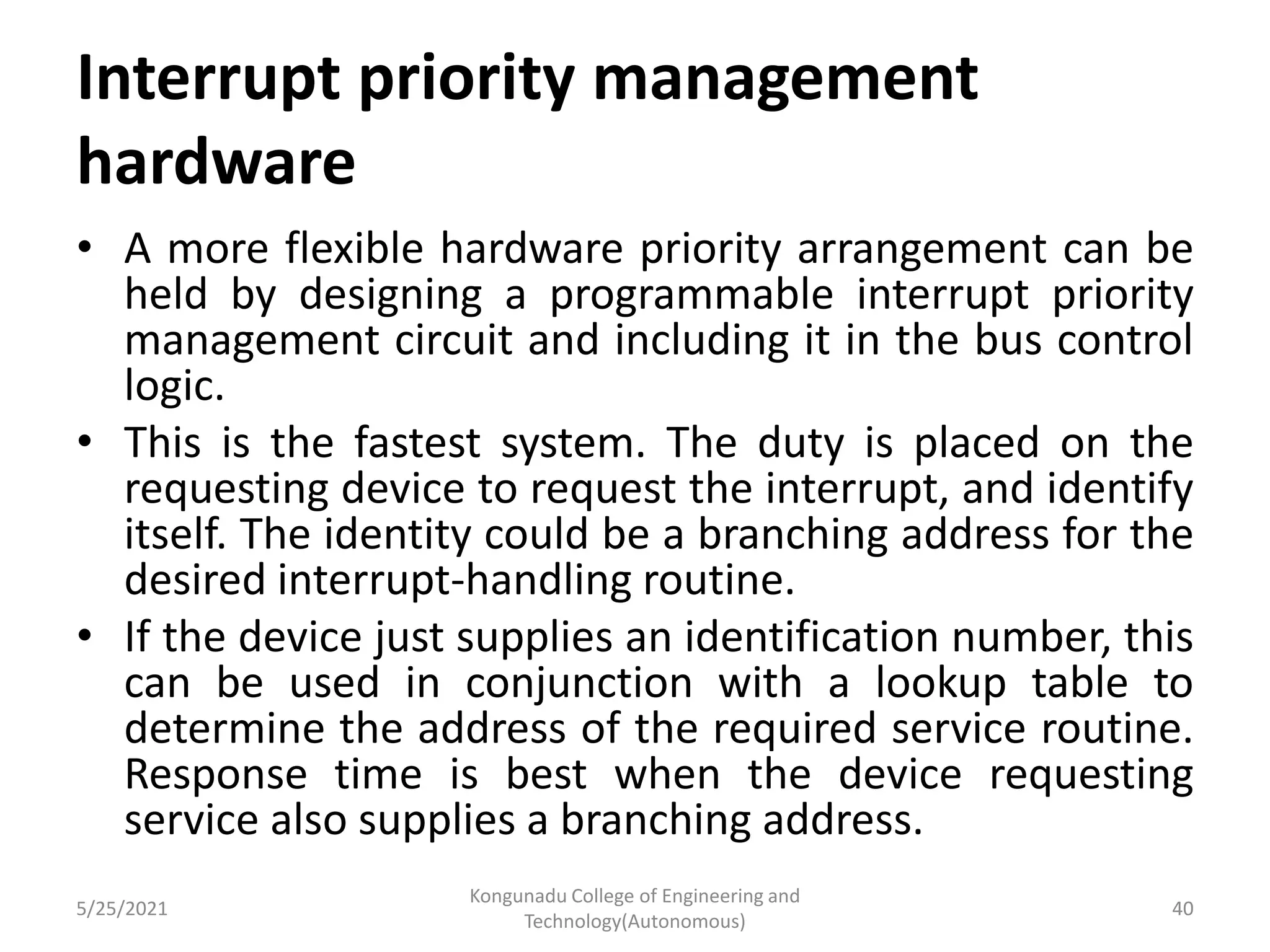 Interrupt priority management
hardware
• A more flexible hardware priority arrangement can be
held by designing a programmable interrupt priority
management circuit and including it in the bus control
logic.
• This is the fastest system. The duty is placed on the
requesting device to request the interrupt, and identify
itself. The identity could be a branching address for the
desired interrupt-handling routine.
• If the device just supplies an identification number, this
can be used in conjunction with a lookup table to
determine the address of the required service routine.
Response time is best when the device requesting
service also supplies a branching address.
5/25/2021
Kongunadu College of Engineering and
Technology(Autonomous)
40
 