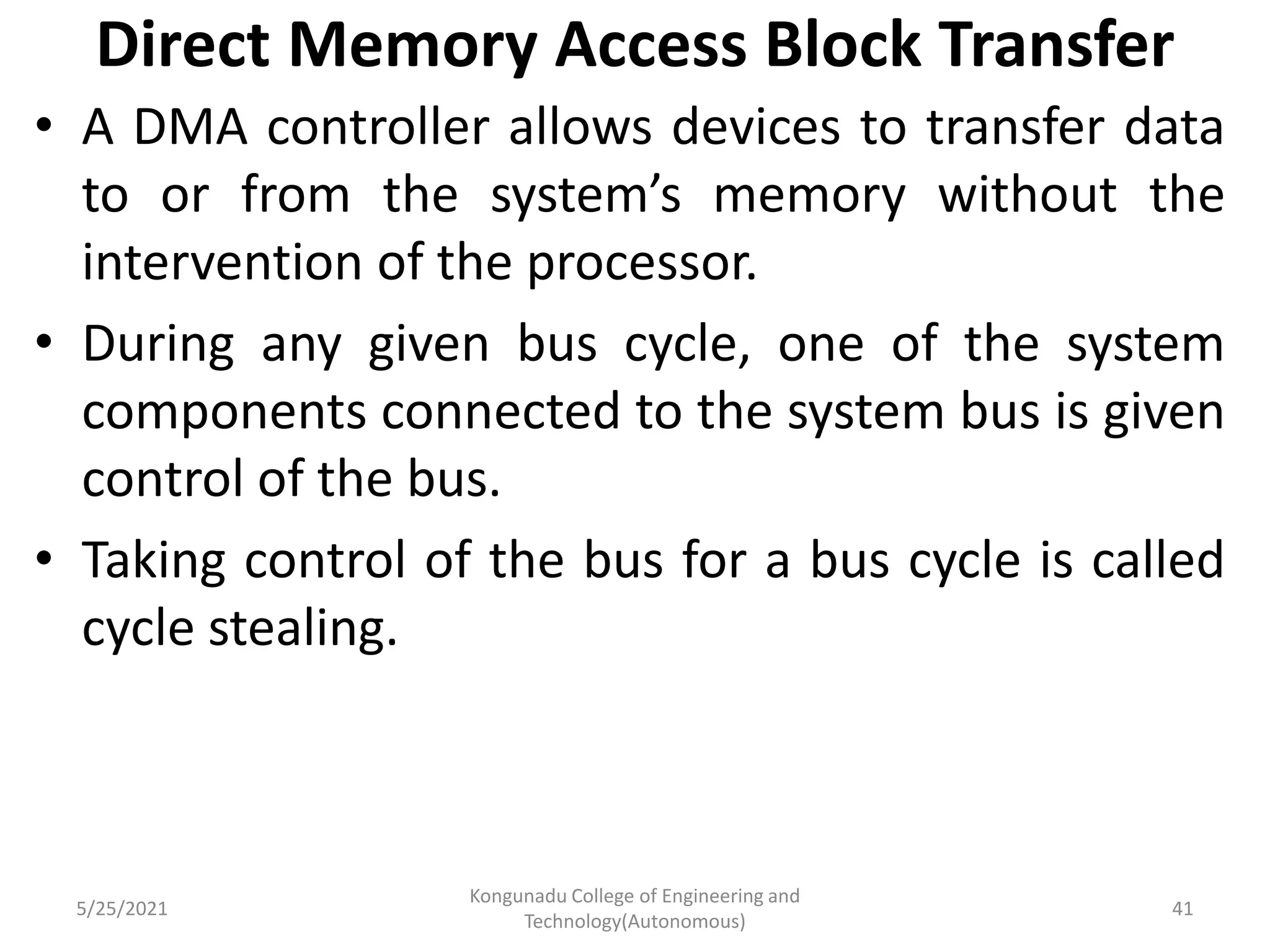 Direct Memory Access Block Transfer
• A DMA controller allows devices to transfer data
to or from the system’s memory without the
intervention of the processor.
• During any given bus cycle, one of the system
components connected to the system bus is given
control of the bus.
• Taking control of the bus for a bus cycle is called
cycle stealing.
5/25/2021
Kongunadu College of Engineering and
Technology(Autonomous)
41
 