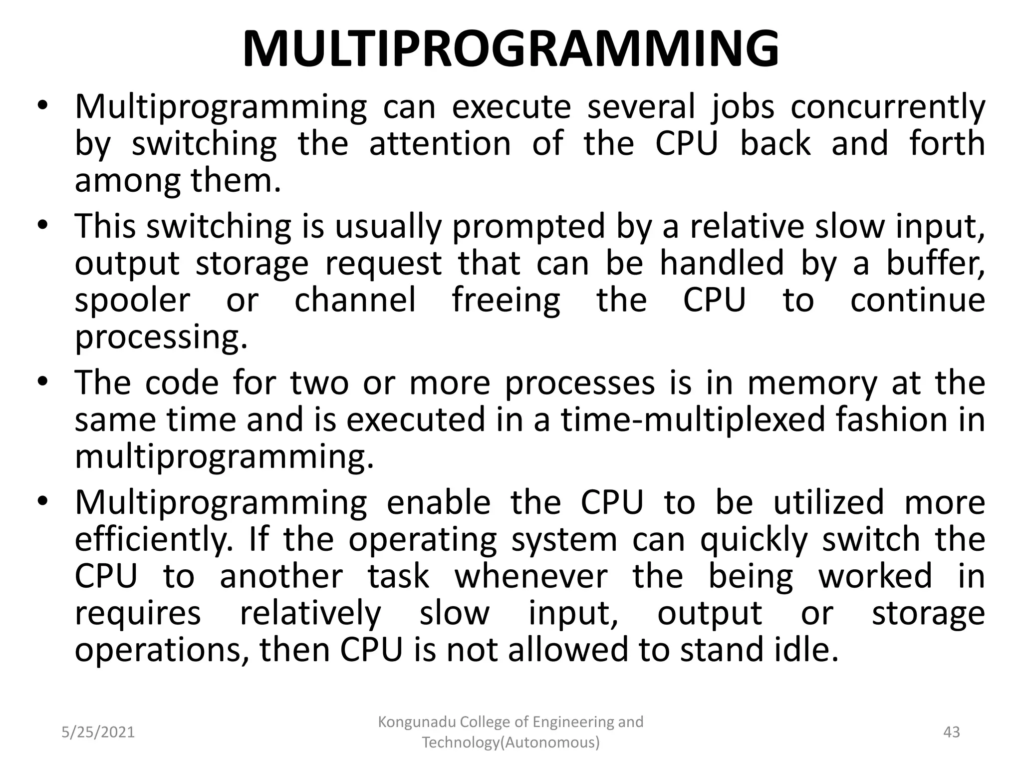 MULTIPROGRAMMING
• Multiprogramming can execute several jobs concurrently
by switching the attention of the CPU back and forth
among them.
• This switching is usually prompted by a relative slow input,
output storage request that can be handled by a buffer,
spooler or channel freeing the CPU to continue
processing.
• The code for two or more processes is in memory at the
same time and is executed in a time-multiplexed fashion in
multiprogramming.
• Multiprogramming enable the CPU to be utilized more
efficiently. If the operating system can quickly switch the
CPU to another task whenever the being worked in
requires relatively slow input, output or storage
operations, then CPU is not allowed to stand idle.
5/25/2021
Kongunadu College of Engineering and
Technology(Autonomous)
43
 