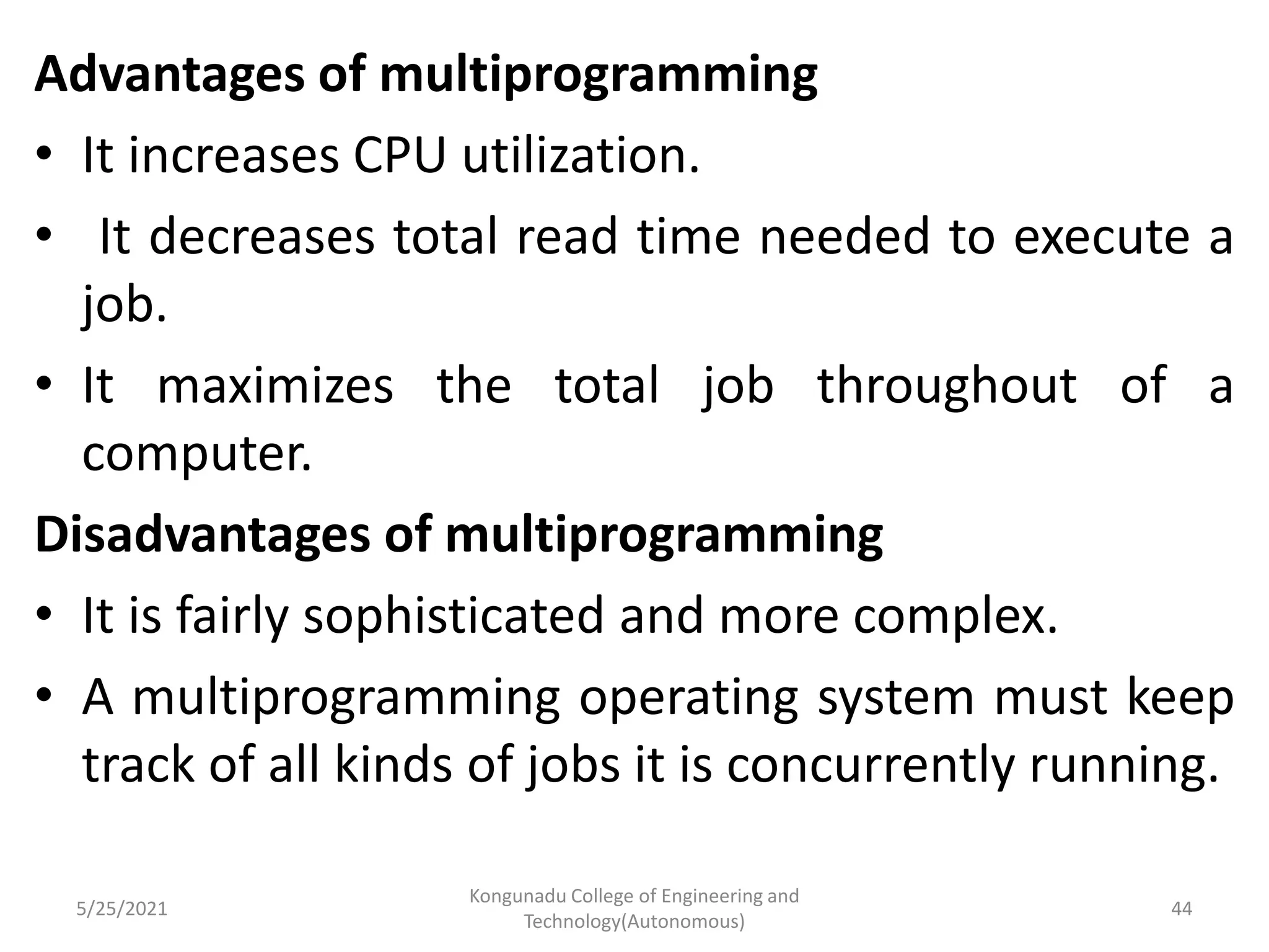 Advantages of multiprogramming
• It increases CPU utilization.
• It decreases total read time needed to execute a
job.
• It maximizes the total job throughout of a
computer.
Disadvantages of multiprogramming
• It is fairly sophisticated and more complex.
• A multiprogramming operating system must keep
track of all kinds of jobs it is concurrently running.
5/25/2021
Kongunadu College of Engineering and
Technology(Autonomous)
44
 