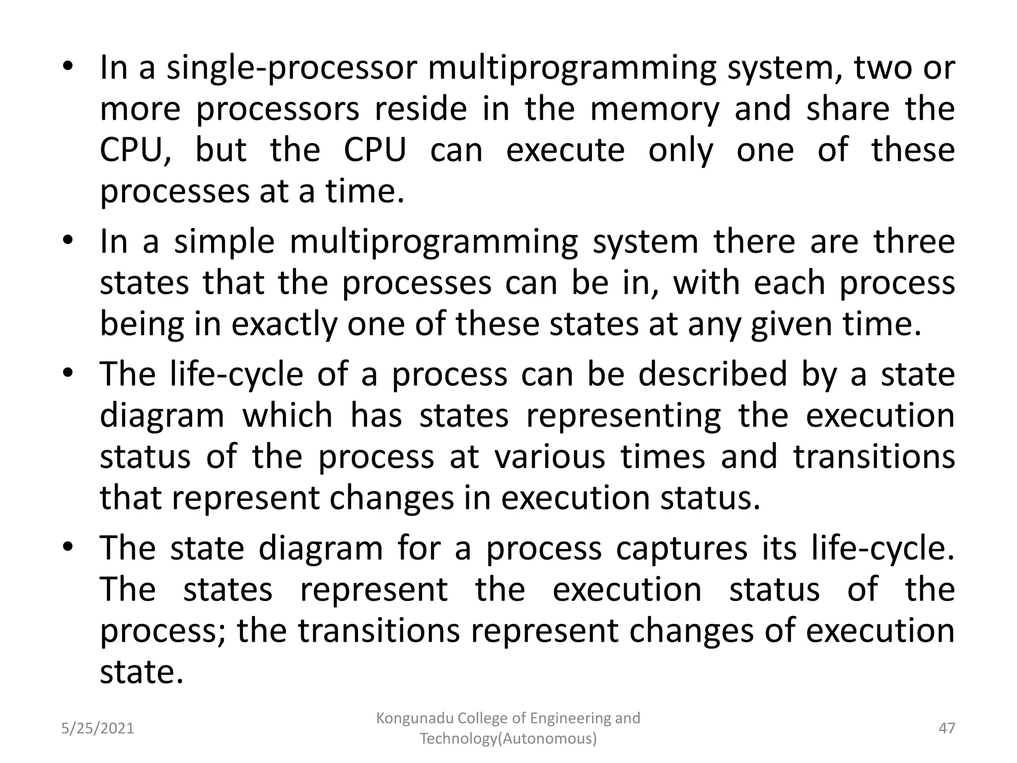 • In a single-processor multiprogramming system, two or
more processors reside in the memory and share the
CPU, but the CPU can execute only one of these
processes at a time.
• In a simple multiprogramming system there are three
states that the processes can be in, with each process
being in exactly one of these states at any given time.
• The life-cycle of a process can be described by a state
diagram which has states representing the execution
status of the process at various times and transitions
that represent changes in execution status.
• The state diagram for a process captures its life-cycle.
The states represent the execution status of the
process; the transitions represent changes of execution
state.
5/25/2021
Kongunadu College of Engineering and
Technology(Autonomous)
47
 
