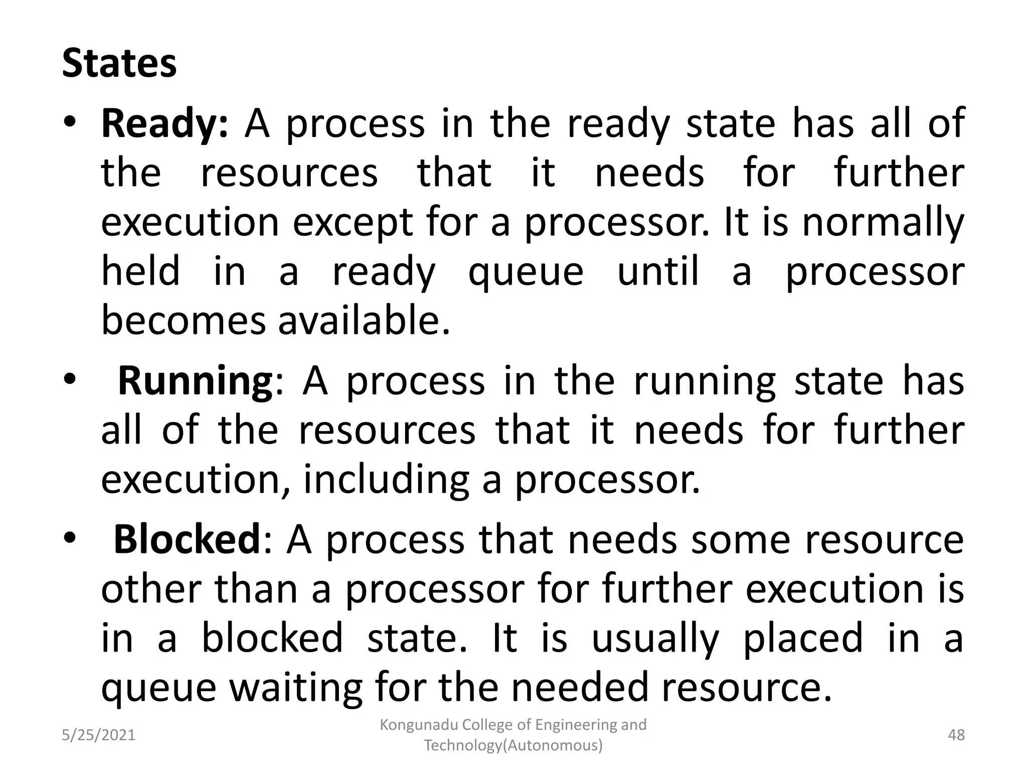 States
• Ready: A process in the ready state has all of
the resources that it needs for further
execution except for a processor. It is normally
held in a ready queue until a processor
becomes available.
• Running: A process in the running state has
all of the resources that it needs for further
execution, including a processor.
• Blocked: A process that needs some resource
other than a processor for further execution is
in a blocked state. It is usually placed in a
queue waiting for the needed resource.
5/25/2021
Kongunadu College of Engineering and
Technology(Autonomous)
48
 