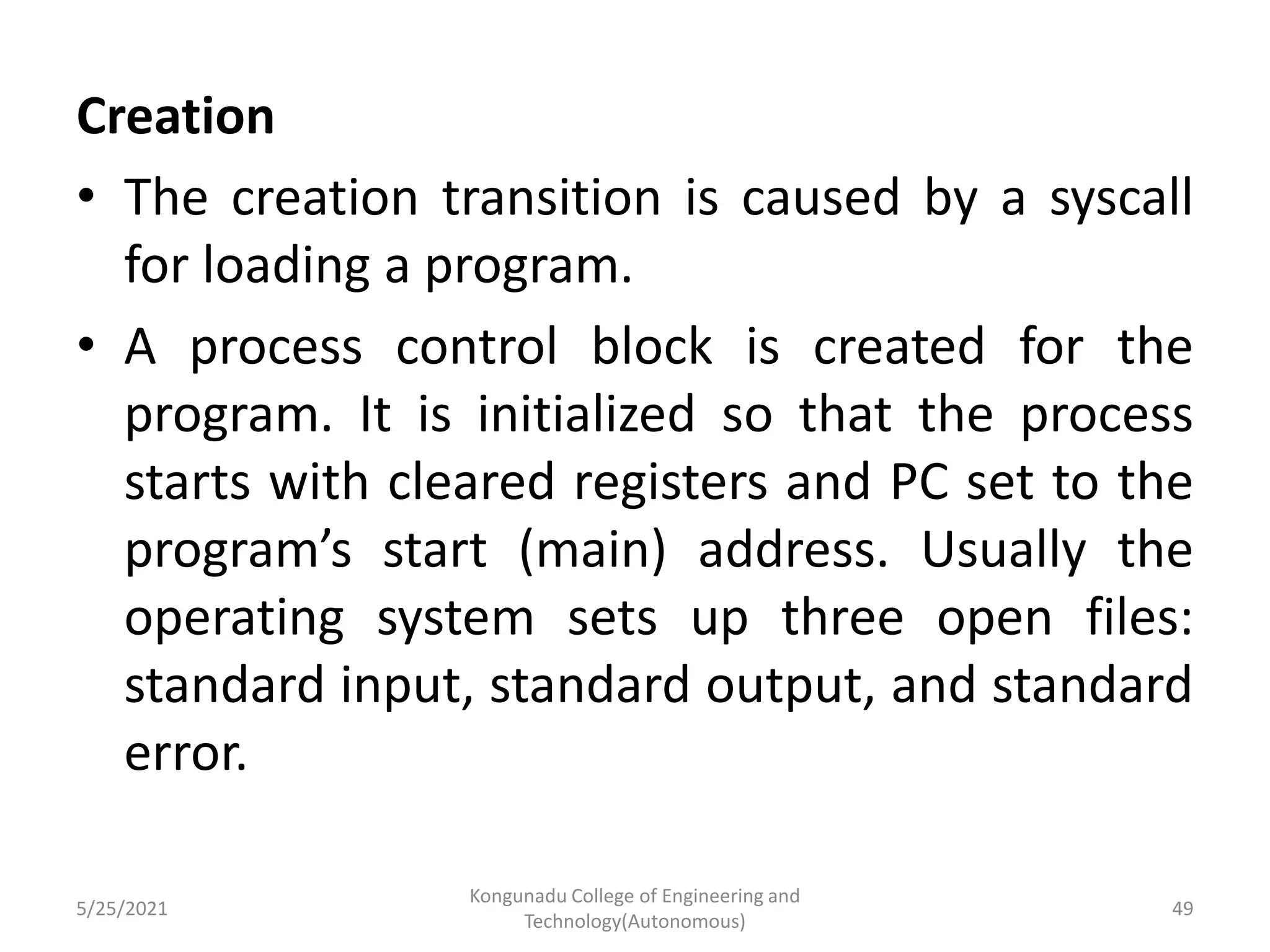 Creation
• The creation transition is caused by a syscall
for loading a program.
• A process control block is created for the
program. It is initialized so that the process
starts with cleared registers and PC set to the
program’s start (main) address. Usually the
operating system sets up three open files:
standard input, standard output, and standard
error.
5/25/2021
Kongunadu College of Engineering and
Technology(Autonomous)
49
 