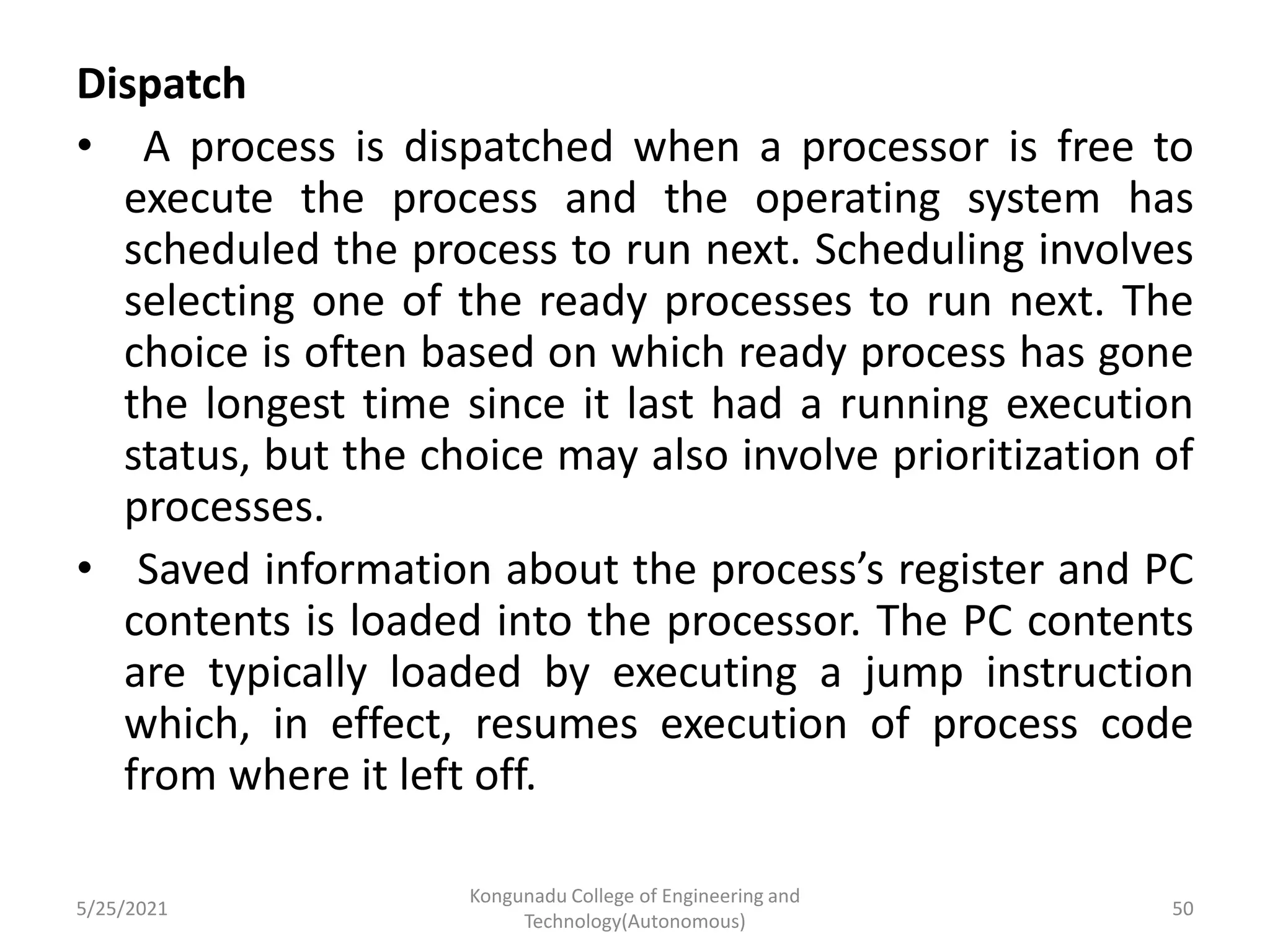 Dispatch
• A process is dispatched when a processor is free to
execute the process and the operating system has
scheduled the process to run next. Scheduling involves
selecting one of the ready processes to run next. The
choice is often based on which ready process has gone
the longest time since it last had a running execution
status, but the choice may also involve prioritization of
processes.
• Saved information about the process’s register and PC
contents is loaded into the processor. The PC contents
are typically loaded by executing a jump instruction
which, in effect, resumes execution of process code
from where it left off.
5/25/2021
Kongunadu College of Engineering and
Technology(Autonomous)
50
 