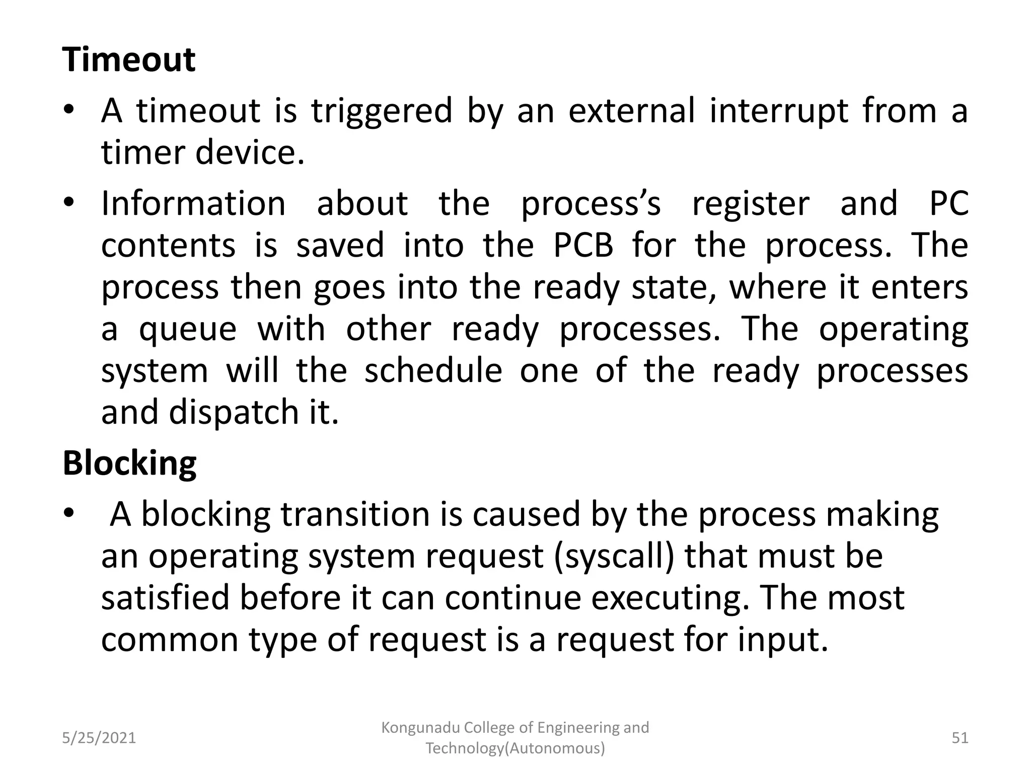 Timeout
• A timeout is triggered by an external interrupt from a
timer device.
• Information about the process’s register and PC
contents is saved into the PCB for the process. The
process then goes into the ready state, where it enters
a queue with other ready processes. The operating
system will the schedule one of the ready processes
and dispatch it.
Blocking
• A blocking transition is caused by the process making
an operating system request (syscall) that must be
satisfied before it can continue executing. The most
common type of request is a request for input.
5/25/2021
Kongunadu College of Engineering and
Technology(Autonomous)
51
 