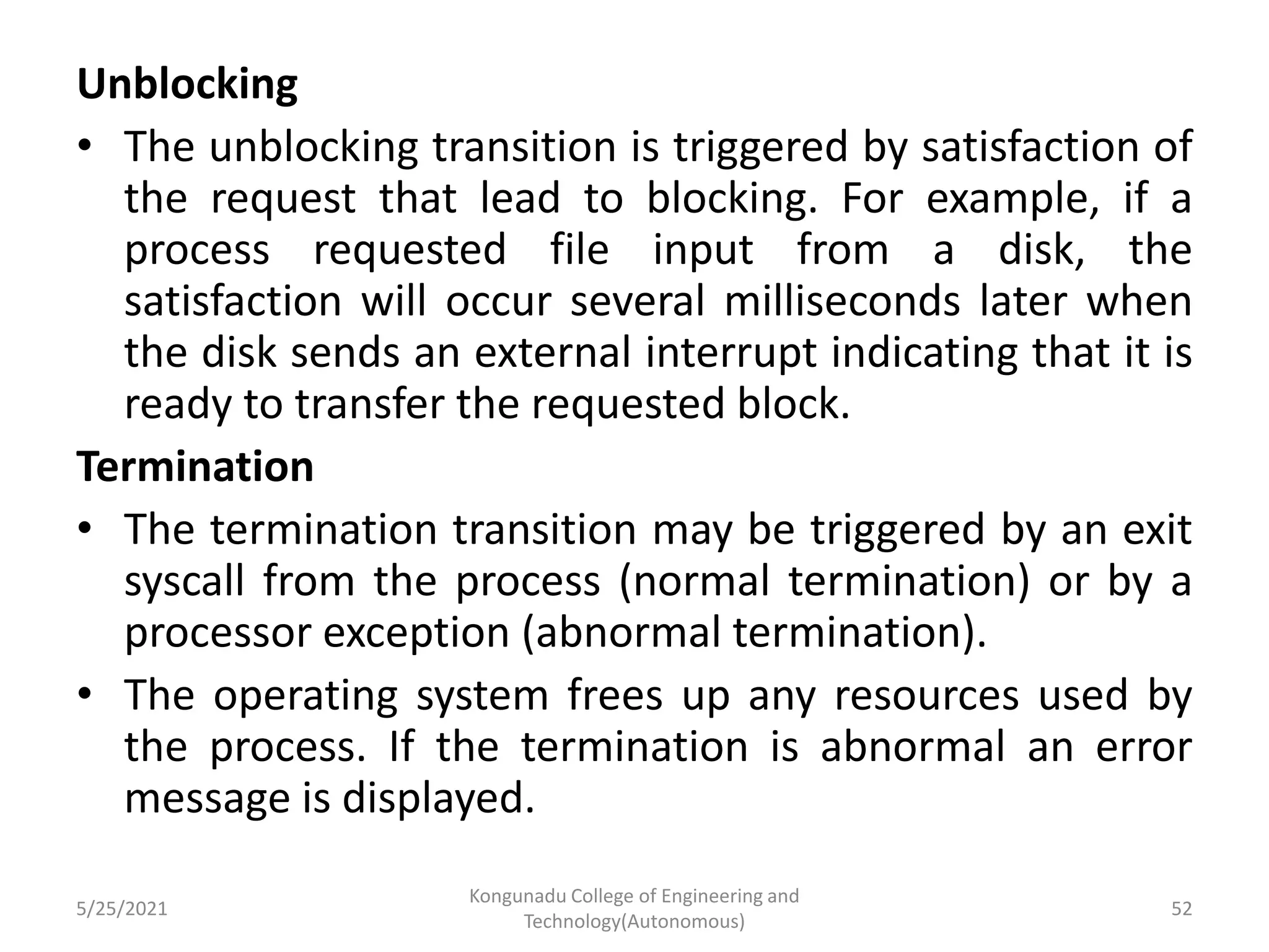 Unblocking
• The unblocking transition is triggered by satisfaction of
the request that lead to blocking. For example, if a
process requested file input from a disk, the
satisfaction will occur several milliseconds later when
the disk sends an external interrupt indicating that it is
ready to transfer the requested block.
Termination
• The termination transition may be triggered by an exit
syscall from the process (normal termination) or by a
processor exception (abnormal termination).
• The operating system frees up any resources used by
the process. If the termination is abnormal an error
message is displayed.
5/25/2021
Kongunadu College of Engineering and
Technology(Autonomous)
52
 