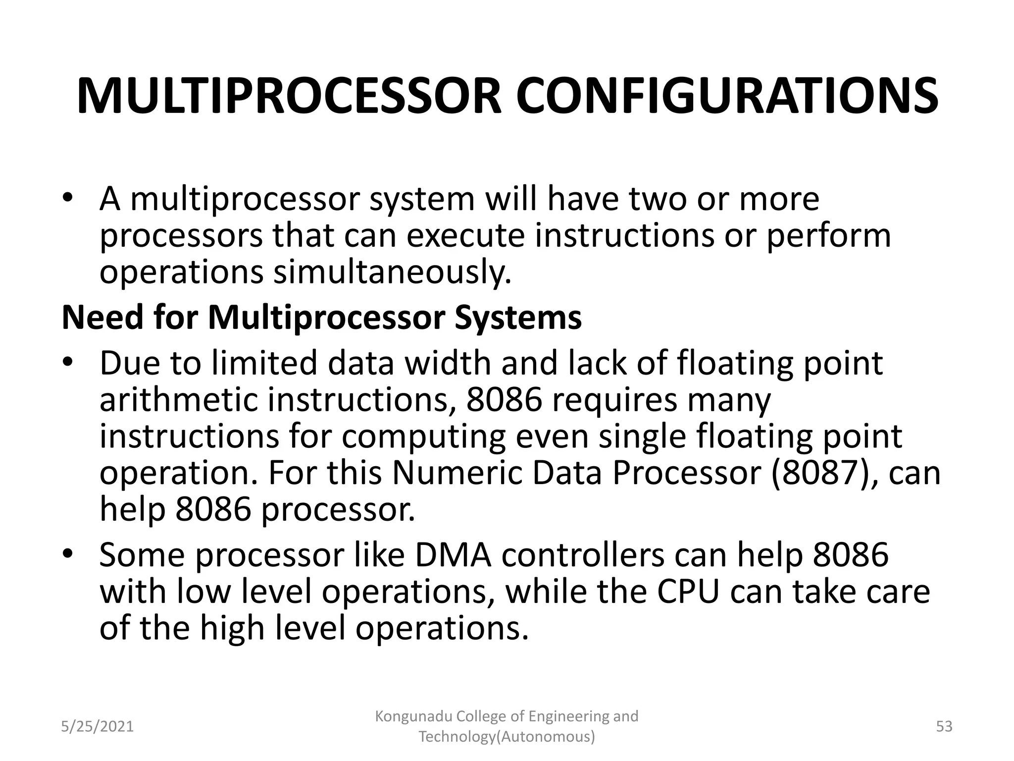 MULTIPROCESSOR CONFIGURATIONS
• A multiprocessor system will have two or more
processors that can execute instructions or perform
operations simultaneously.
Need for Multiprocessor Systems
• Due to limited data width and lack of floating point
arithmetic instructions, 8086 requires many
instructions for computing even single floating point
operation. For this Numeric Data Processor (8087), can
help 8086 processor.
• Some processor like DMA controllers can help 8086
with low level operations, while the CPU can take care
of the high level operations.
5/25/2021
Kongunadu College of Engineering and
Technology(Autonomous)
53
 
