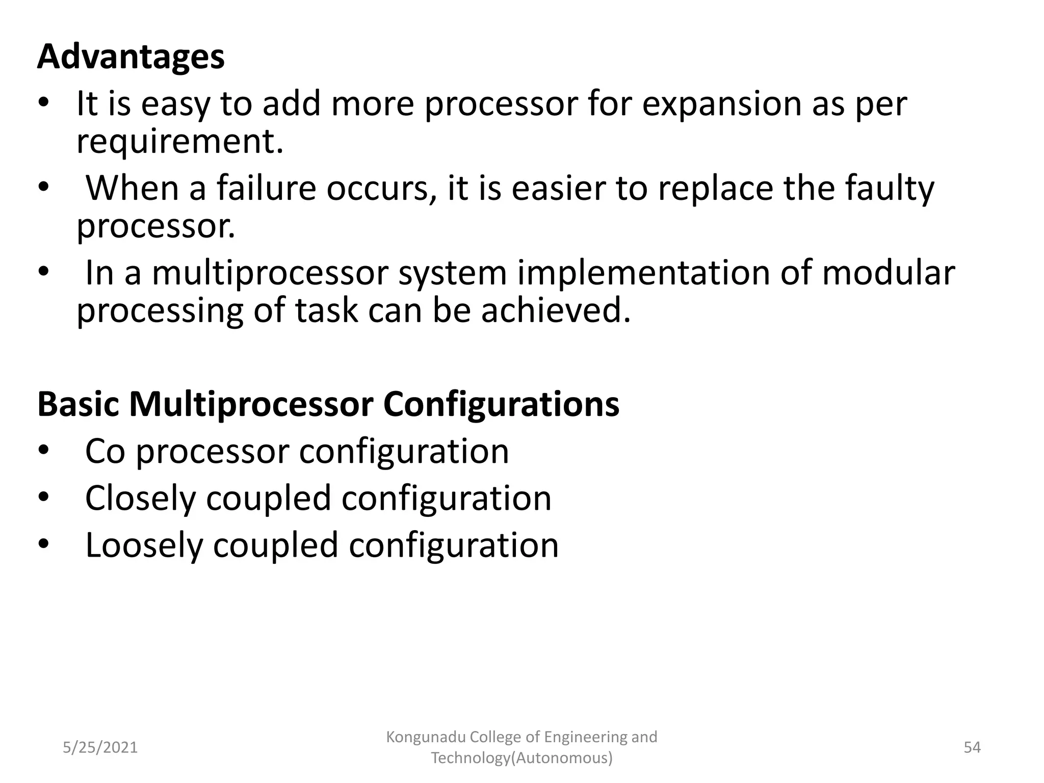Advantages
• It is easy to add more processor for expansion as per
requirement.
• When a failure occurs, it is easier to replace the faulty
processor.
• In a multiprocessor system implementation of modular
processing of task can be achieved.
Basic Multiprocessor Configurations
• Co processor configuration
• Closely coupled configuration
• Loosely coupled configuration
5/25/2021
Kongunadu College of Engineering and
Technology(Autonomous)
54
 