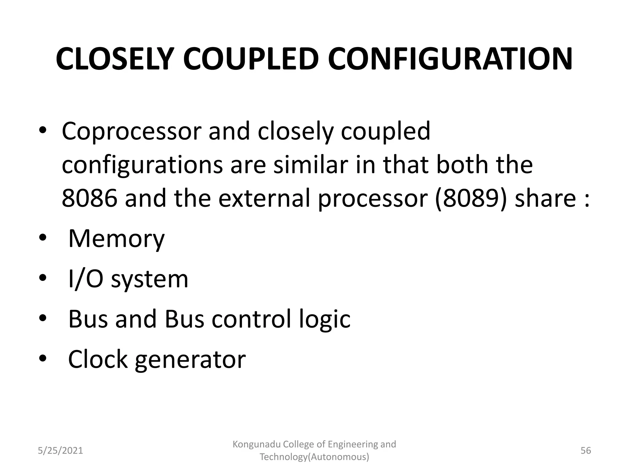 CLOSELY COUPLED CONFIGURATION
• Coprocessor and closely coupled
configurations are similar in that both the
8086 and the external processor (8089) share :
• Memory
• I/O system
• Bus and Bus control logic
• Clock generator
5/25/2021
Kongunadu College of Engineering and
Technology(Autonomous)
56
 