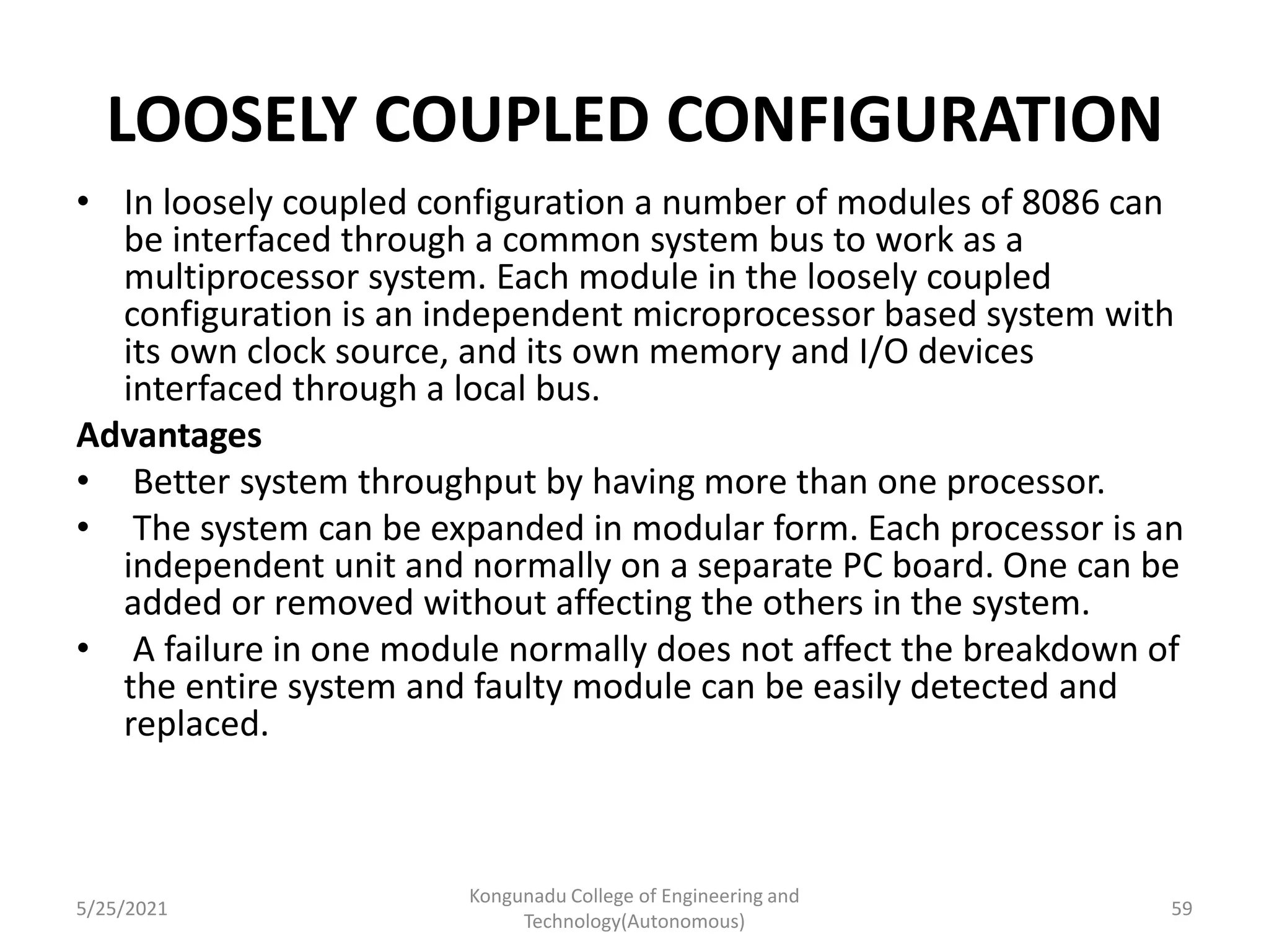LOOSELY COUPLED CONFIGURATION
• In loosely coupled configuration a number of modules of 8086 can
be interfaced through a common system bus to work as a
multiprocessor system. Each module in the loosely coupled
configuration is an independent microprocessor based system with
its own clock source, and its own memory and I/O devices
interfaced through a local bus.
Advantages
• Better system throughput by having more than one processor.
• The system can be expanded in modular form. Each processor is an
independent unit and normally on a separate PC board. One can be
added or removed without affecting the others in the system.
• A failure in one module normally does not affect the breakdown of
the entire system and faulty module can be easily detected and
replaced.
5/25/2021
Kongunadu College of Engineering and
Technology(Autonomous)
59
 