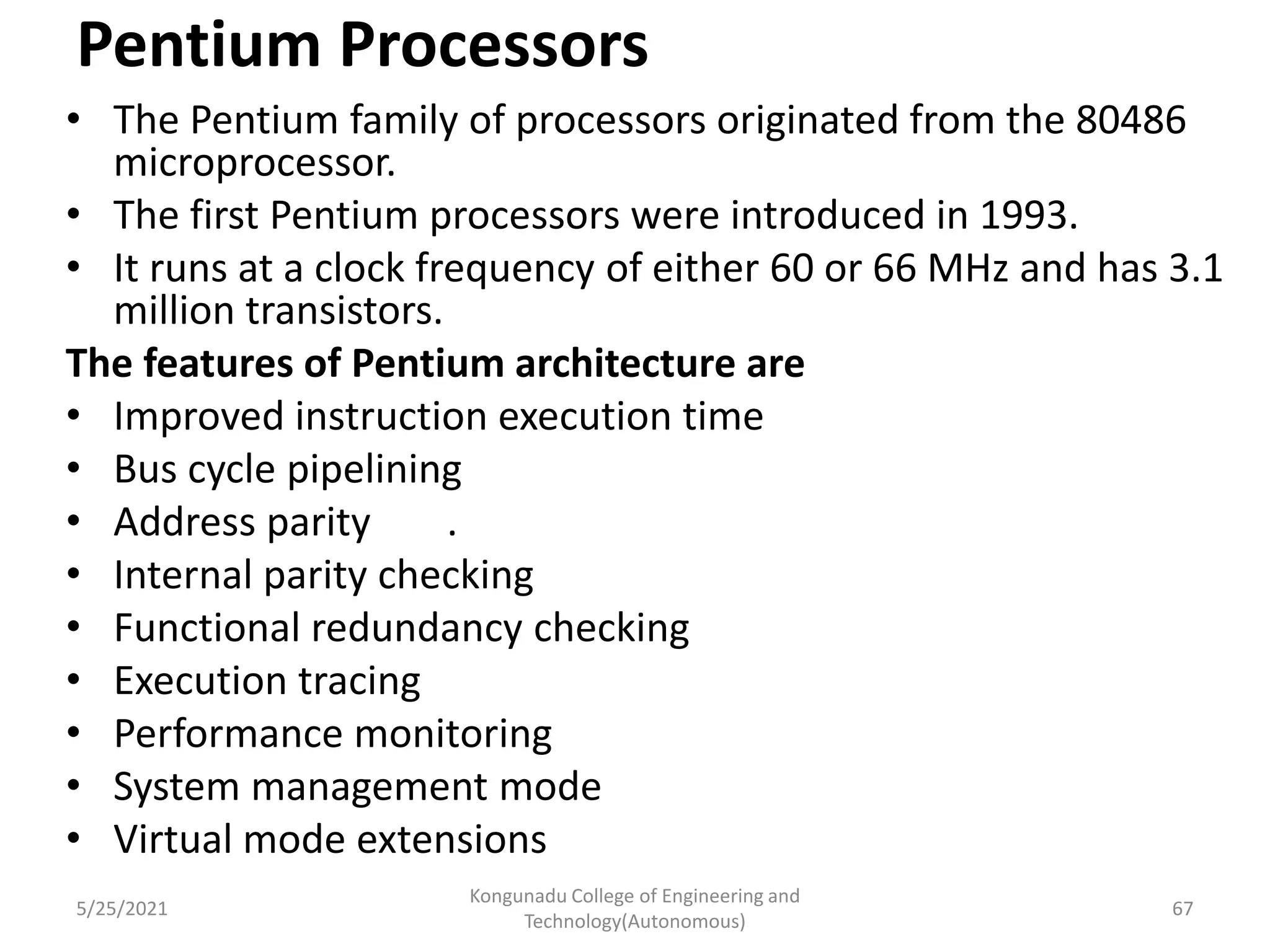 Pentium Processors
• The Pentium family of processors originated from the 80486
microprocessor.
• The first Pentium processors were introduced in 1993.
• It runs at a clock frequency of either 60 or 66 MHz and has 3.1
million transistors.
The features of Pentium architecture are
• Improved instruction execution time
• Bus cycle pipelining
• Address parity .
• Internal parity checking
• Functional redundancy checking
• Execution tracing
• Performance monitoring
• System management mode
• Virtual mode extensions
5/25/2021
Kongunadu College of Engineering and
Technology(Autonomous)
67
 