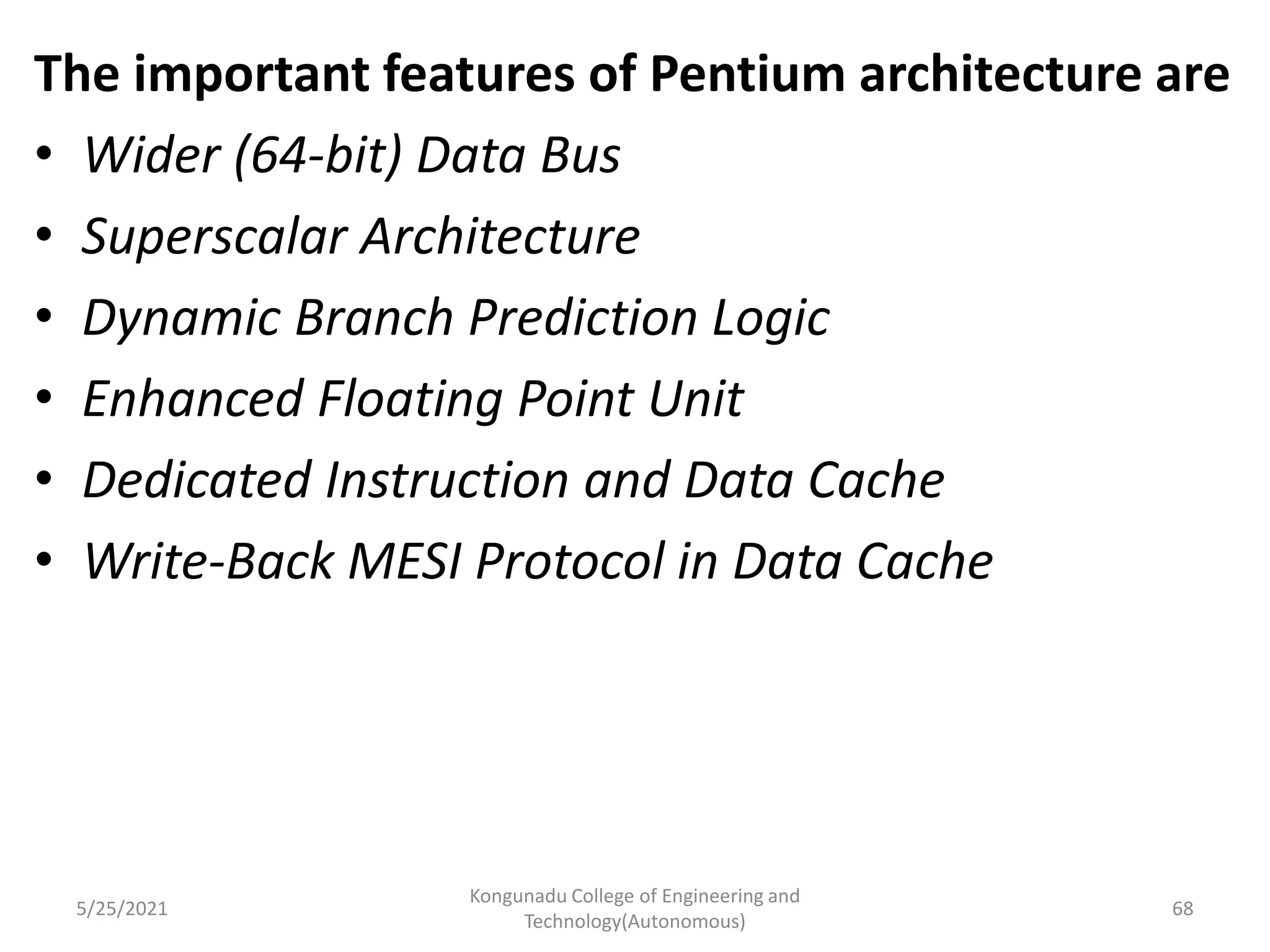 The important features of Pentium architecture are
• Wider (64-bit) Data Bus
• Superscalar Architecture
• Dynamic Branch Prediction Logic
• Enhanced Floating Point Unit
• Dedicated Instruction and Data Cache
• Write-Back MESI Protocol in Data Cache
5/25/2021
Kongunadu College of Engineering and
Technology(Autonomous)
68
 