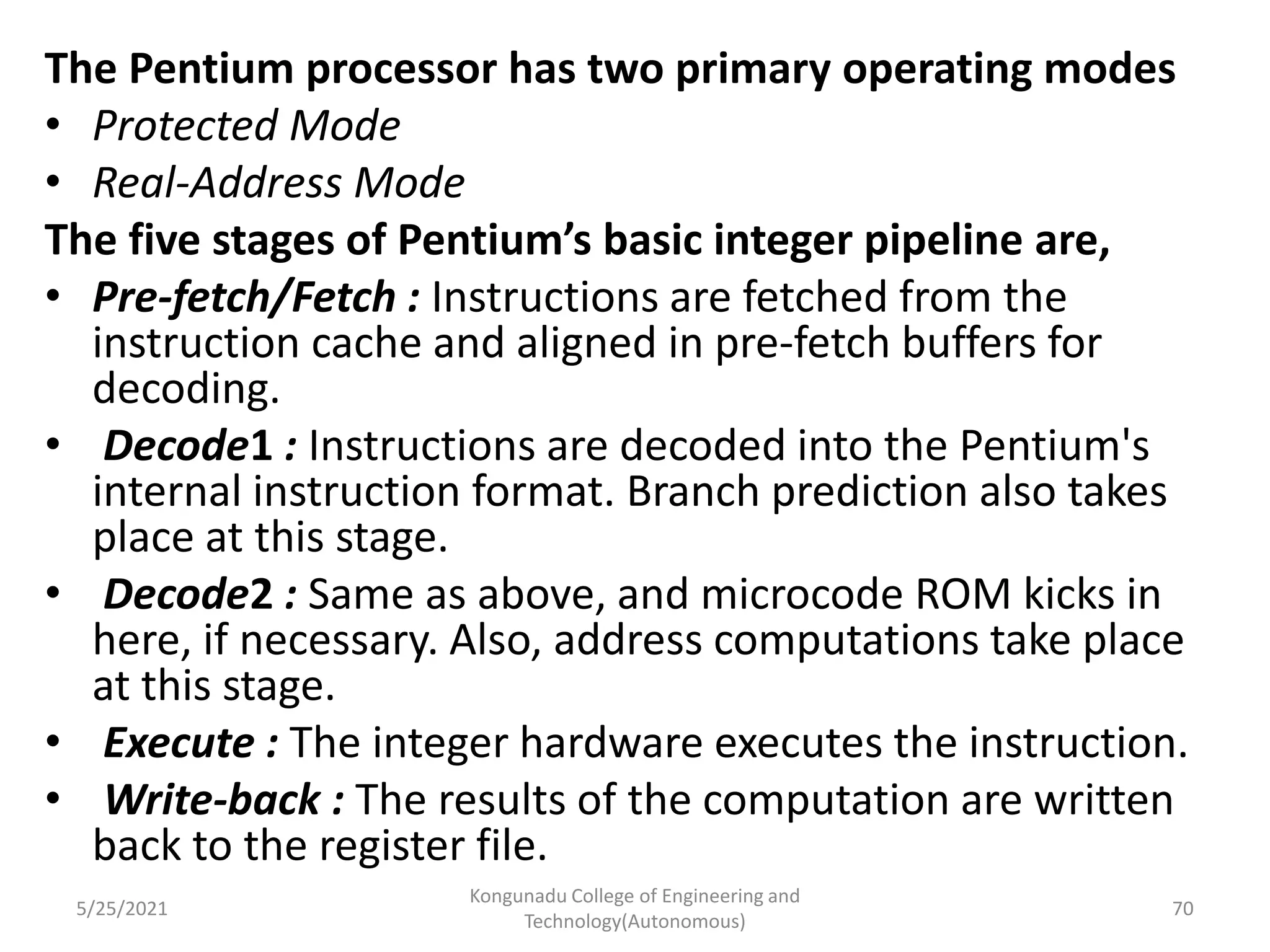 The Pentium processor has two primary operating modes
• Protected Mode
• Real-Address Mode
The five stages of Pentium’s basic integer pipeline are,
• Pre-fetch/Fetch : Instructions are fetched from the
instruction cache and aligned in pre-fetch buffers for
decoding.
• Decode1 : Instructions are decoded into the Pentium's
internal instruction format. Branch prediction also takes
place at this stage.
• Decode2 : Same as above, and microcode ROM kicks in
here, if necessary. Also, address computations take place
at this stage.
• Execute : The integer hardware executes the instruction.
• Write-back : The results of the computation are written
back to the register file.
5/25/2021
Kongunadu College of Engineering and
Technology(Autonomous)
70
 