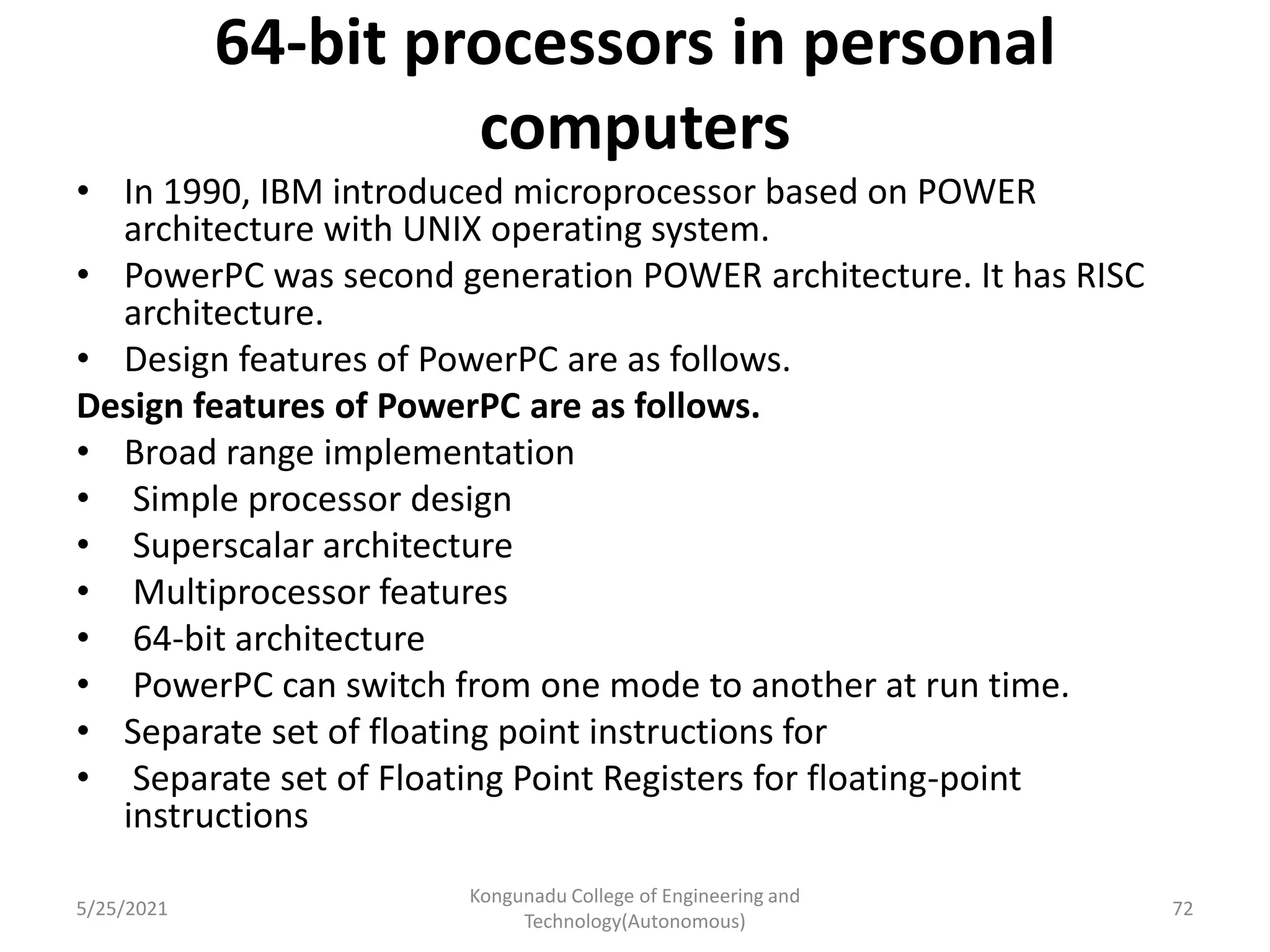 64-bit processors in personal
computers
• In 1990, IBM introduced microprocessor based on POWER
architecture with UNIX operating system.
• PowerPC was second generation POWER architecture. It has RISC
architecture.
• Design features of PowerPC are as follows.
Design features of PowerPC are as follows.
• Broad range implementation
• Simple processor design
• Superscalar architecture
• Multiprocessor features
• 64-bit architecture
• PowerPC can switch from one mode to another at run time.
• Separate set of floating point instructions for
• Separate set of Floating Point Registers for floating-point
instructions
5/25/2021
Kongunadu College of Engineering and
Technology(Autonomous)
72
 