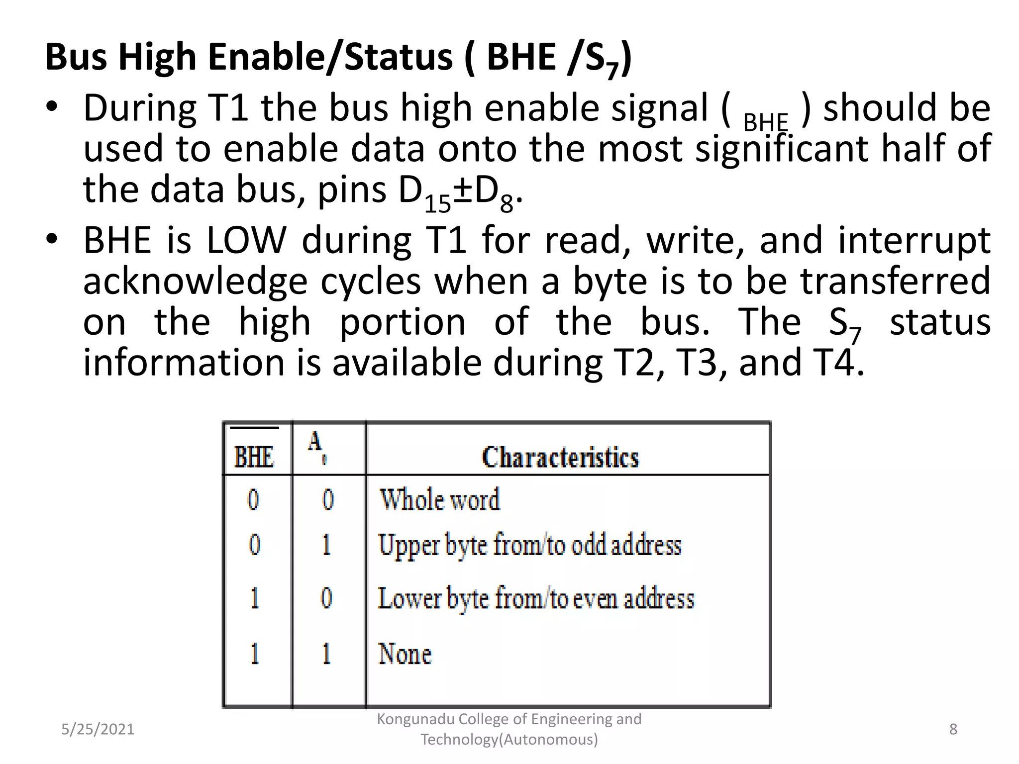 Bus High Enable/Status ( BHE /S7)
• During T1 the bus high enable signal ( BHE ) should be
used to enable data onto the most significant half of
the data bus, pins D15±D8.
• BHE is LOW during T1 for read, write, and interrupt
acknowledge cycles when a byte is to be transferred
on the high portion of the bus. The S7 status
information is available during T2, T3, and T4.
5/25/2021
Kongunadu College of Engineering and
Technology(Autonomous)
8
 