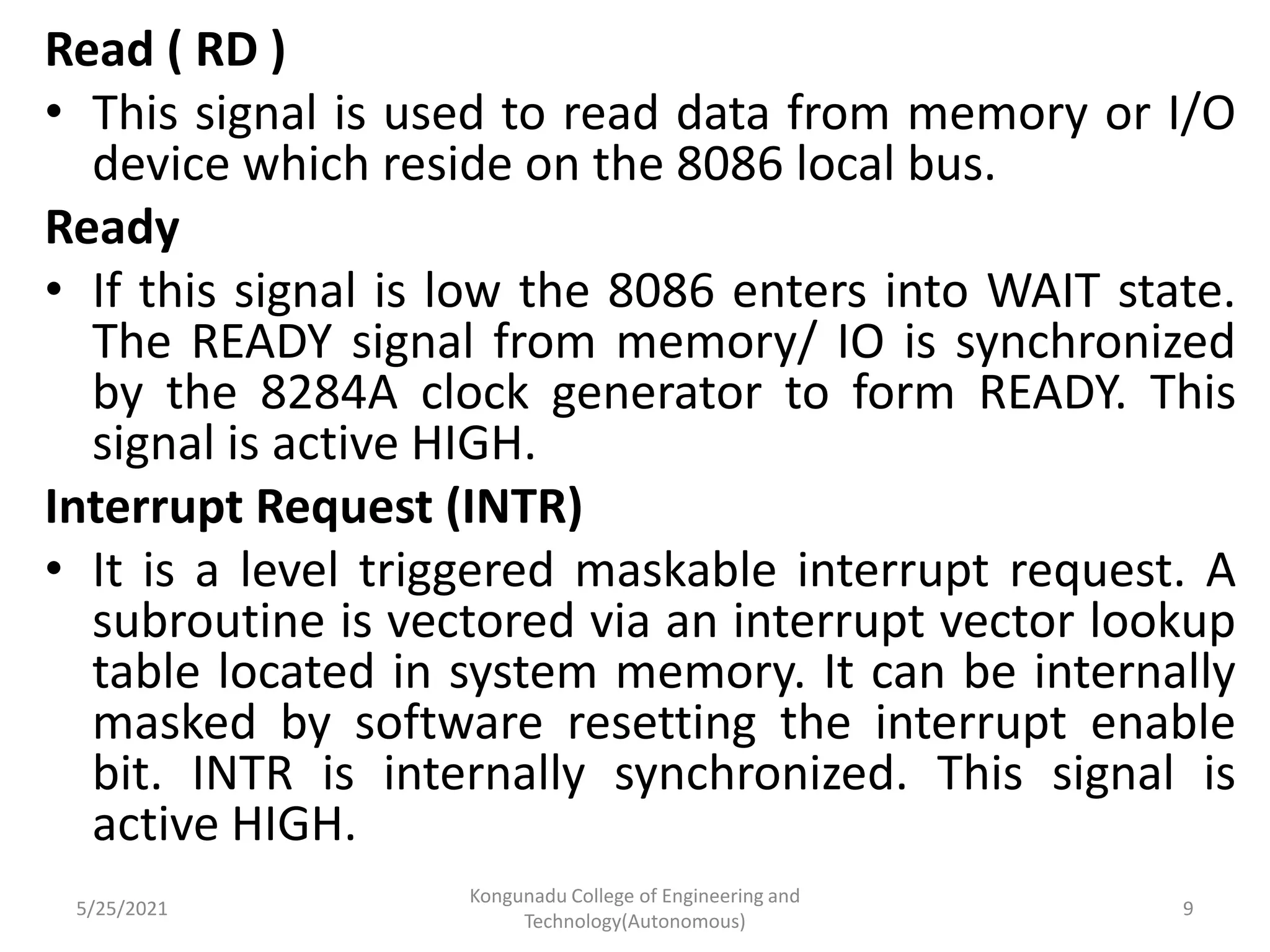 Read ( RD )
• This signal is used to read data from memory or I/O
device which reside on the 8086 local bus.
Ready
• If this signal is low the 8086 enters into WAIT state.
The READY signal from memory/ IO is synchronized
by the 8284A clock generator to form READY. This
signal is active HIGH.
Interrupt Request (INTR)
• It is a level triggered maskable interrupt request. A
subroutine is vectored via an interrupt vector lookup
table located in system memory. It can be internally
masked by software resetting the interrupt enable
bit. INTR is internally synchronized. This signal is
active HIGH.
5/25/2021
Kongunadu College of Engineering and
Technology(Autonomous)
9
 