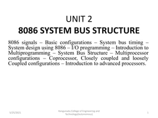 UNIT 2
8086 SYSTEM BUS STRUCTURE
8086 signals – Basic configurations – System bus timing –
System design using 8086 – I/O programming – Introduction to
Multiprogramming – System Bus Structure – Multiprocessor
configurations – Coprocessor, Closely coupled and loosely
Coupled configurations – Introduction to advanced processors.
5/25/2021
Kongunadu College of Engineering and
Technology(Autonomous)
1
 