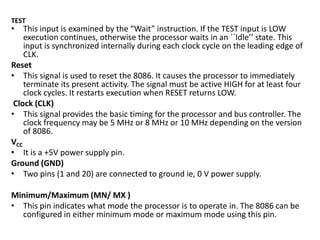 TEST
• This input is examined by the “Wait” instruction. If the TEST input is LOW
execution continues, otherwise the processor waits in an ``Idle’’ state. This
input is synchronized internally during each clock cycle on the leading edge of
CLK.
Reset
• This signal is used to reset the 8086. It causes the processor to immediately
terminate its present activity. The signal must be active HIGH for at least four
clock cycles. It restarts execution when RESET returns LOW.
Clock (CLK)
• This signal provides the basic timing for the processor and bus controller. The
clock frequency may be 5 MHz or 8 MHz or 10 MHz depending on the version
of 8086.
VCC
• It is a +5V power supply pin.
Ground (GND)
• Two pins (1 and 20) are connected to ground ie, 0 V power supply.
Minimum/Maximum (MN/ MX )
• This pin indicates what mode the processor is to operate in. The 8086 can be
configured in either minimum mode or maximum mode using this pin.
 