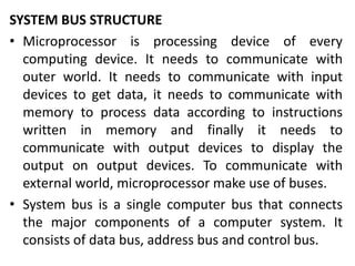 SYSTEM BUS STRUCTURE
• Microprocessor is processing device of every
computing device. It needs to communicate with
outer world. It needs to communicate with input
devices to get data, it needs to communicate with
memory to process data according to instructions
written in memory and finally it needs to
communicate with output devices to display the
output on output devices. To communicate with
external world, microprocessor make use of buses.
• System bus is a single computer bus that connects
the major components of a computer system. It
consists of data bus, address bus and control bus.
 
