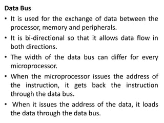 Data Bus
• It is used for the exchange of data between the
processor, memory and peripherals.
• It is bi-directional so that it allows data flow in
both directions.
• The width of the data bus can differ for every
microprocessor.
• When the microprocessor issues the address of
the instruction, it gets back the instruction
through the data bus.
• When it issues the address of the data, it loads
the data through the data bus.
 