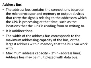 Address Bus
• The address bus contains the connections between
the microprocessor and memory or output devices
that carry the signals relating to the addresses which
the CPU is processing at that time, such as the
locations that the CPU is reading from or writing to.
• It is unidirectional.
• The width of the address bus corresponds to the
maximum addressing capacity of the bus, or the
largest address within memory that the bus can work
with.
• Maximum address capacity = 2n (n=address lines).
Address bus may be multiplexed with data bus.
 
