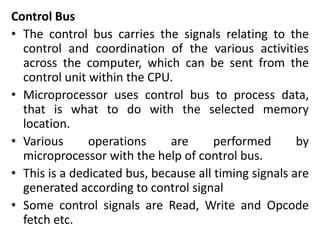 Control Bus
• The control bus carries the signals relating to the
control and coordination of the various activities
across the computer, which can be sent from the
control unit within the CPU.
• Microprocessor uses control bus to process data,
that is what to do with the selected memory
location.
• Various operations are performed by
microprocessor with the help of control bus.
• This is a dedicated bus, because all timing signals are
generated according to control signal
• Some control signals are Read, Write and Opcode
fetch etc.
 