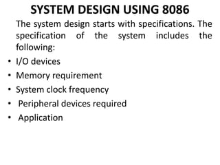 SYSTEM DESIGN USING 8086
The system design starts with specifications. The
specification of the system includes the
following:
• I/O devices
• Memory requirement
• System clock frequency
• Peripheral devices required
• Application
 
