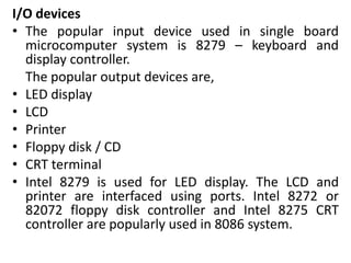 I/O devices
• The popular input device used in single board
microcomputer system is 8279 – keyboard and
display controller.
The popular output devices are,
• LED display
• LCD
• Printer
• Floppy disk / CD
• CRT terminal
• Intel 8279 is used for LED display. The LCD and
printer are interfaced using ports. Intel 8272 or
82072 floppy disk controller and Intel 8275 CRT
controller are popularly used in 8086 system.
 