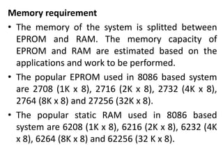 Memory requirement
• The memory of the system is splitted between
EPROM and RAM. The memory capacity of
EPROM and RAM are estimated based on the
applications and work to be performed.
• The popular EPROM used in 8086 based system
are 2708 (1K x 8), 2716 (2K x 8), 2732 (4K x 8),
2764 (8K x 8) and 27256 (32K x 8).
• The popular static RAM used in 8086 based
system are 6208 (1K x 8), 6216 (2K x 8), 6232 (4K
x 8), 6264 (8K x 8) and 62256 (32 K x 8).
 