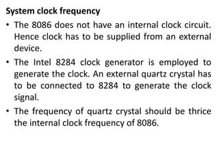 System clock frequency
• The 8086 does not have an internal clock circuit.
Hence clock has to be supplied from an external
device.
• The Intel 8284 clock generator is employed to
generate the clock. An external quartz crystal has
to be connected to 8284 to generate the clock
signal.
• The frequency of quartz crystal should be thrice
the internal clock frequency of 8086.
 