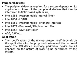 Peripheral devices
• The peripheral devices required for a system depends on its
applications. Some of the peripheral devices that can be
interfaced to 8086 based system are,
• Intel 8253 - Programmable Interval Timer
• Intel 8251 - USART
• Intel 8255 - Programmable Peripheral Interface
• Intel 8279 - Keyboard / Display controller
• Intel 8257 - DMA controller
• ADC, DAC etc.
Application
• The specifications of the microprocessor itself depends on
the applications for the proposed system and the nature of
work. The I/O device, memory, peripheral device are all
depends on the nature of work to be performed by the
system.
 