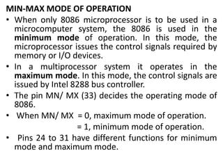 MIN-MAX MODE OF OPERATION
• When only 8086 microprocessor is to be used in a
microcomputer system, the 8086 is used in the
minimum mode of operation. In this mode, the
microprocessor issues the control signals required by
memory or I/O devices.
• In a multiprocessor system it operates in the
maximum mode. In this mode, the control signals are
issued by Intel 8288 bus controller.
• The pin MN/ MX (33) decides the operating mode of
8086.
• When MN/ MX = 0, maximum mode of operation.
= 1, minimum mode of operation.
• Pins 24 to 31 have different functions for minimum
mode and maximum mode.
 