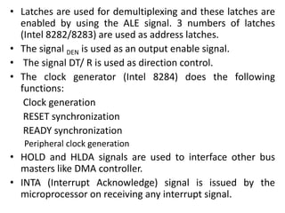 • Latches are used for demultiplexing and these latches are
enabled by using the ALE signal. 3 numbers of latches
(Intel 8282/8283) are used as address latches.
• The signal DEN is used as an output enable signal.
• The signal DT/ R is used as direction control.
• The clock generator (Intel 8284) does the following
functions:
Clock generation
RESET synchronization
READY synchronization
Peripheral clock generation
• HOLD and HLDA signals are used to interface other bus
masters like DMA controller.
• INTA (Interrupt Acknowledge) signal is issued by the
microprocessor on receiving any interrupt signal.
 