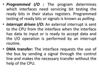 • Programmed I/O : The program determines
which interfaces need servicing bit testing the
ready bits in their status registers. Programmed
testing of ready bits or signals is known as polling.
• Interrupt driven I/O: An external interrupt is sent
to the CPU from the interface when the interface
has data to input or is ready to accept data and
the I/O operation is performed by an interrupt
routine.
• DMA transfer: The interface requests the use of
the bus by sending a signal through the control
line and makes the necessary transfer without the
help of the CPU.
 
