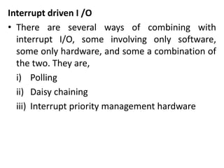 Interrupt driven I /O
• There are several ways of combining with
interrupt I/O, some involving only software,
some only hardware, and some a combination of
the two. They are,
i) Polling
ii) Daisy chaining
iii) Interrupt priority management hardware
 