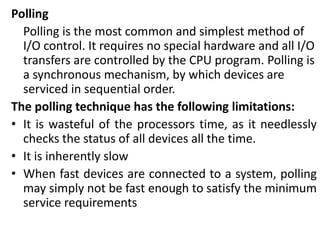 Polling
Polling is the most common and simplest method of
I/O control. It requires no special hardware and all I/O
transfers are controlled by the CPU program. Polling is
a synchronous mechanism, by which devices are
serviced in sequential order.
The polling technique has the following limitations:
• It is wasteful of the processors time, as it needlessly
checks the status of all devices all the time.
• It is inherently slow
• When fast devices are connected to a system, polling
may simply not be fast enough to satisfy the minimum
service requirements
 