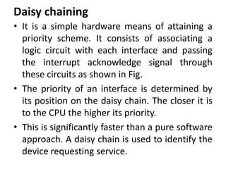 Daisy chaining
• It is a simple hardware means of attaining a
priority scheme. It consists of associating a
logic circuit with each interface and passing
the interrupt acknowledge signal through
these circuits as shown in Fig.
• The priority of an interface is determined by
its position on the daisy chain. The closer it is
to the CPU the higher its priority.
• This is significantly faster than a pure software
approach. A daisy chain is used to identify the
device requesting service.
 