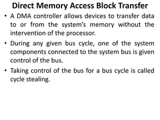 Direct Memory Access Block Transfer
• A DMA controller allows devices to transfer data
to or from the system’s memory without the
intervention of the processor.
• During any given bus cycle, one of the system
components connected to the system bus is given
control of the bus.
• Taking control of the bus for a bus cycle is called
cycle stealing.
 