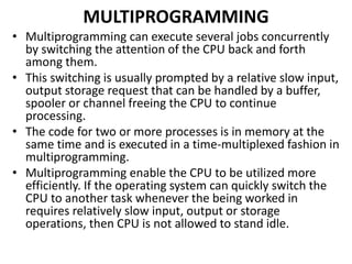 MULTIPROGRAMMING
• Multiprogramming can execute several jobs concurrently
by switching the attention of the CPU back and forth
among them.
• This switching is usually prompted by a relative slow input,
output storage request that can be handled by a buffer,
spooler or channel freeing the CPU to continue
processing.
• The code for two or more processes is in memory at the
same time and is executed in a time-multiplexed fashion in
multiprogramming.
• Multiprogramming enable the CPU to be utilized more
efficiently. If the operating system can quickly switch the
CPU to another task whenever the being worked in
requires relatively slow input, output or storage
operations, then CPU is not allowed to stand idle.
 