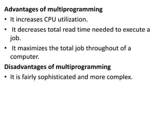 Advantages of multiprogramming
• It increases CPU utilization.
• It decreases total read time needed to execute a
job.
• It maximizes the total job throughout of a
computer.
Disadvantages of multiprogramming
• It is fairly sophisticated and more complex.
 