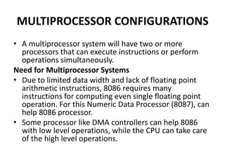 MULTIPROCESSOR CONFIGURATIONS
• A multiprocessor system will have two or more
processors that can execute instructions or perform
operations simultaneously.
Need for Multiprocessor Systems
• Due to limited data width and lack of floating point
arithmetic instructions, 8086 requires many
instructions for computing even single floating point
operation. For this Numeric Data Processor (8087), can
help 8086 processor.
• Some processor like DMA controllers can help 8086
with low level operations, while the CPU can take care
of the high level operations.
 