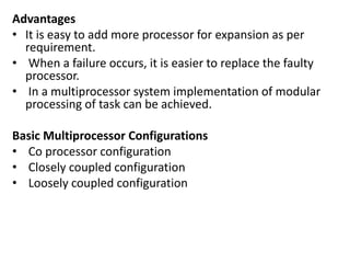 Advantages
• It is easy to add more processor for expansion as per
requirement.
• When a failure occurs, it is easier to replace the faulty
processor.
• In a multiprocessor system implementation of modular
processing of task can be achieved.
Basic Multiprocessor Configurations
• Co processor configuration
• Closely coupled configuration
• Loosely coupled configuration
 