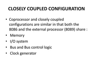 CLOSELY COUPLED CONFIGURATION
• Coprocessor and closely coupled
configurations are similar in that both the
8086 and the external processor (8089) share :
• Memory
• I/O system
• Bus and Bus control logic
• Clock generator
 