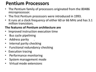 Pentium Processors
• The Pentium family of processors originated from the 80486
microprocessor.
• The first Pentium processors were introduced in 1993.
• It runs at a clock frequency of either 60 or 66 MHz and has 3.1
million transistors.
The features of Pentium architecture are
• Improved instruction execution time
• Bus cycle pipelining
• Address parity .
• Internal parity checking
• Functional redundancy checking
• Execution tracing
• Performance monitoring
• System management mode
• Virtual mode extensions
 