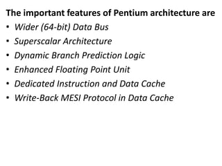 The important features of Pentium architecture are
• Wider (64-bit) Data Bus
• Superscalar Architecture
• Dynamic Branch Prediction Logic
• Enhanced Floating Point Unit
• Dedicated Instruction and Data Cache
• Write-Back MESI Protocol in Data Cache
 
