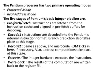 The Pentium processor has two primary operating modes
• Protected Mode
• Real-Address Mode
The five stages of Pentium’s basic integer pipeline are,
• Pre-fetch/Fetch : Instructions are fetched from the
instruction cache and aligned in pre-fetch buffers for
decoding.
• Decode1 : Instructions are decoded into the Pentium's
internal instruction format. Branch prediction also takes
place at this stage.
• Decode2 : Same as above, and microcode ROM kicks in
here, if necessary. Also, address computations take place
at this stage.
• Execute : The integer hardware executes the instruction.
• Write-back : The results of the computation are written
back to the register file.
 