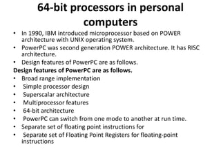 64-bit processors in personal
computers
• In 1990, IBM introduced microprocessor based on POWER
architecture with UNIX operating system.
• PowerPC was second generation POWER architecture. It has RISC
architecture.
• Design features of PowerPC are as follows.
Design features of PowerPC are as follows.
• Broad range implementation
• Simple processor design
• Superscalar architecture
• Multiprocessor features
• 64-bit architecture
• PowerPC can switch from one mode to another at run time.
• Separate set of floating point instructions for
• Separate set of Floating Point Registers for floating-point
instructions
 