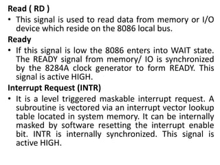 Read ( RD )
• This signal is used to read data from memory or I/O
device which reside on the 8086 local bus.
Ready
• If this signal is low the 8086 enters into WAIT state.
The READY signal from memory/ IO is synchronized
by the 8284A clock generator to form READY. This
signal is active HIGH.
Interrupt Request (INTR)
• It is a level triggered maskable interrupt request. A
subroutine is vectored via an interrupt vector lookup
table located in system memory. It can be internally
masked by software resetting the interrupt enable
bit. INTR is internally synchronized. This signal is
active HIGH.
 