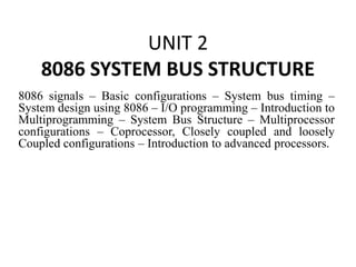 UNIT 2
8086 SYSTEM BUS STRUCTURE
8086 signals – Basic configurations – System bus timing –
System design using 8086 – I/O programming – Introduction to
Multiprogramming – System Bus Structure – Multiprocessor
configurations – Coprocessor, Closely coupled and loosely
Coupled configurations – Introduction to advanced processors.
 