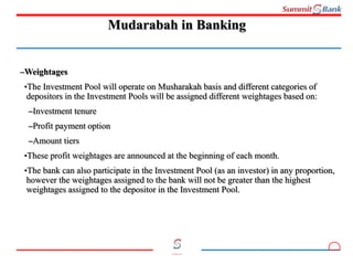 10
Committed to you
Mudarabah in Banking
–Weightages
•The Investment Pool will operate on Musharakah basis and different categories of
depositors in the Investment Pools will be assigned different weightages based on:
–Investment tenure
–Profit payment option
–Amount tiers
•These profit weightages are announced at the beginning of each month.
•The bank can also participate in the Investment Pool (as an investor) in any proportion,
however the weightages assigned to the bank will not be greater than the highest
weightages assigned to the depositor in the Investment Pool.
 